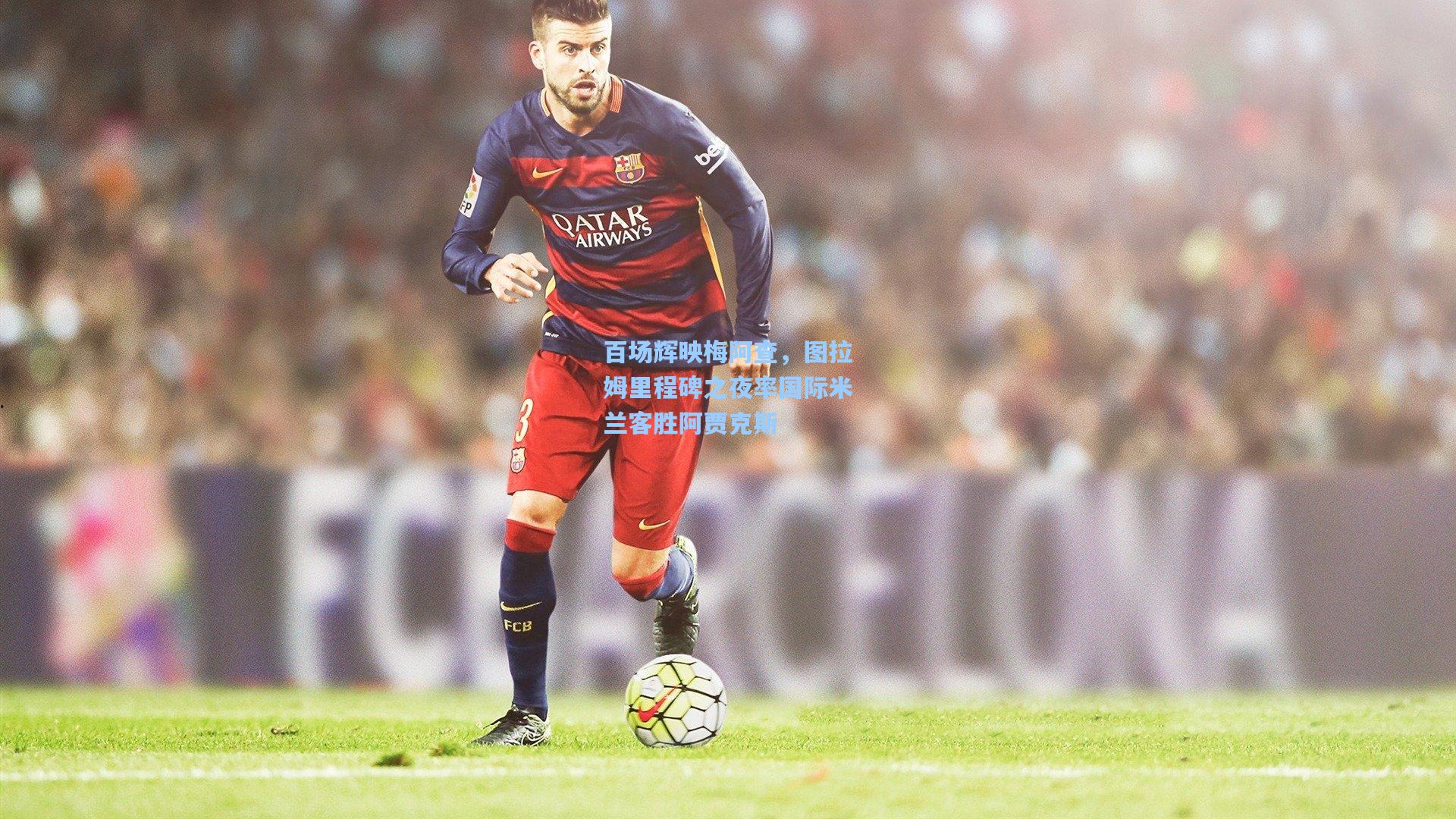 百场辉映梅阿查，图拉姆里程碑之夜率国际米兰客胜阿贾克斯