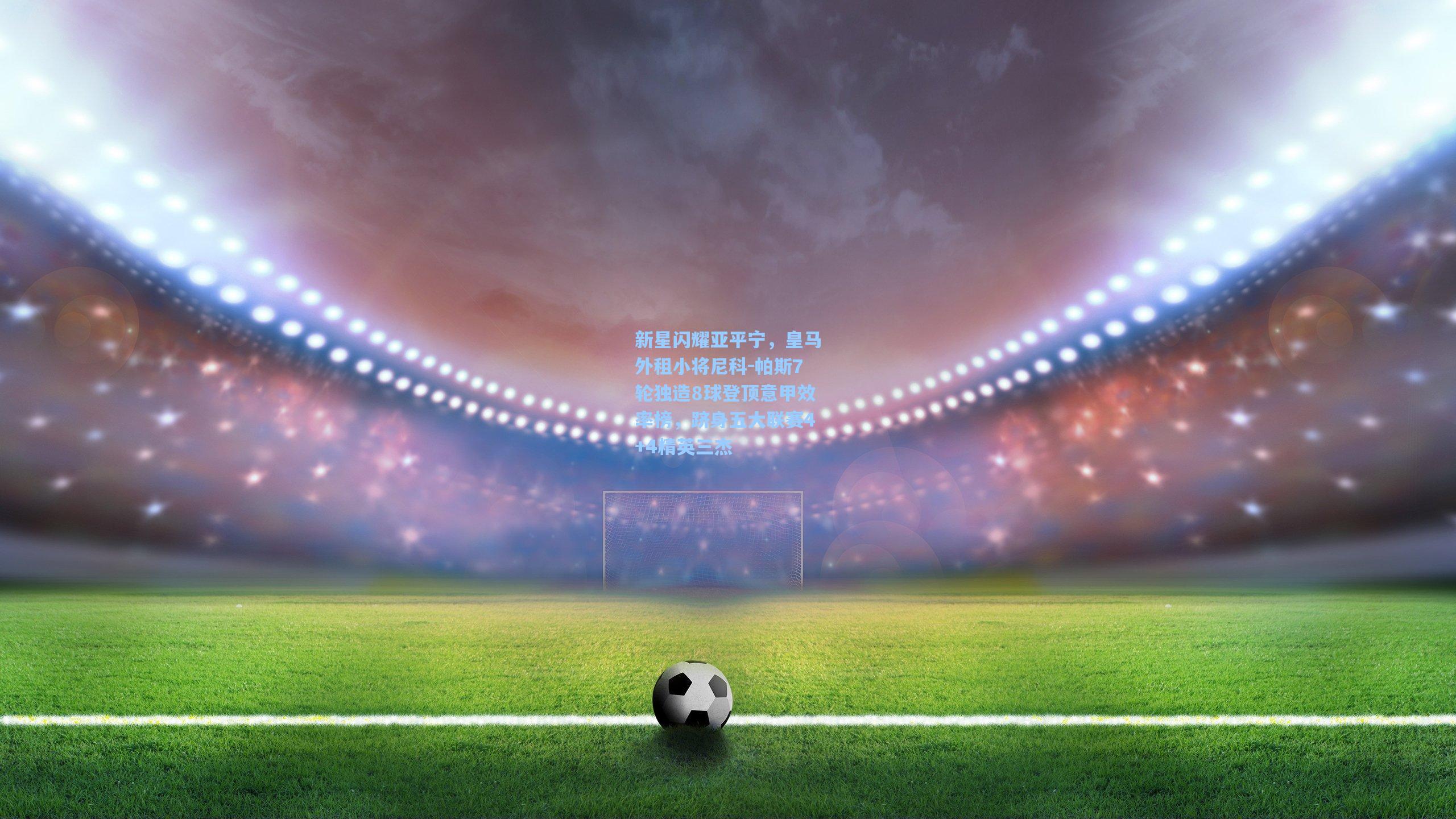 新星闪耀亚平宁，皇马外租小将尼科-帕斯7轮独造8球登顶意甲效率榜，跻身五大联赛4+4精英三杰