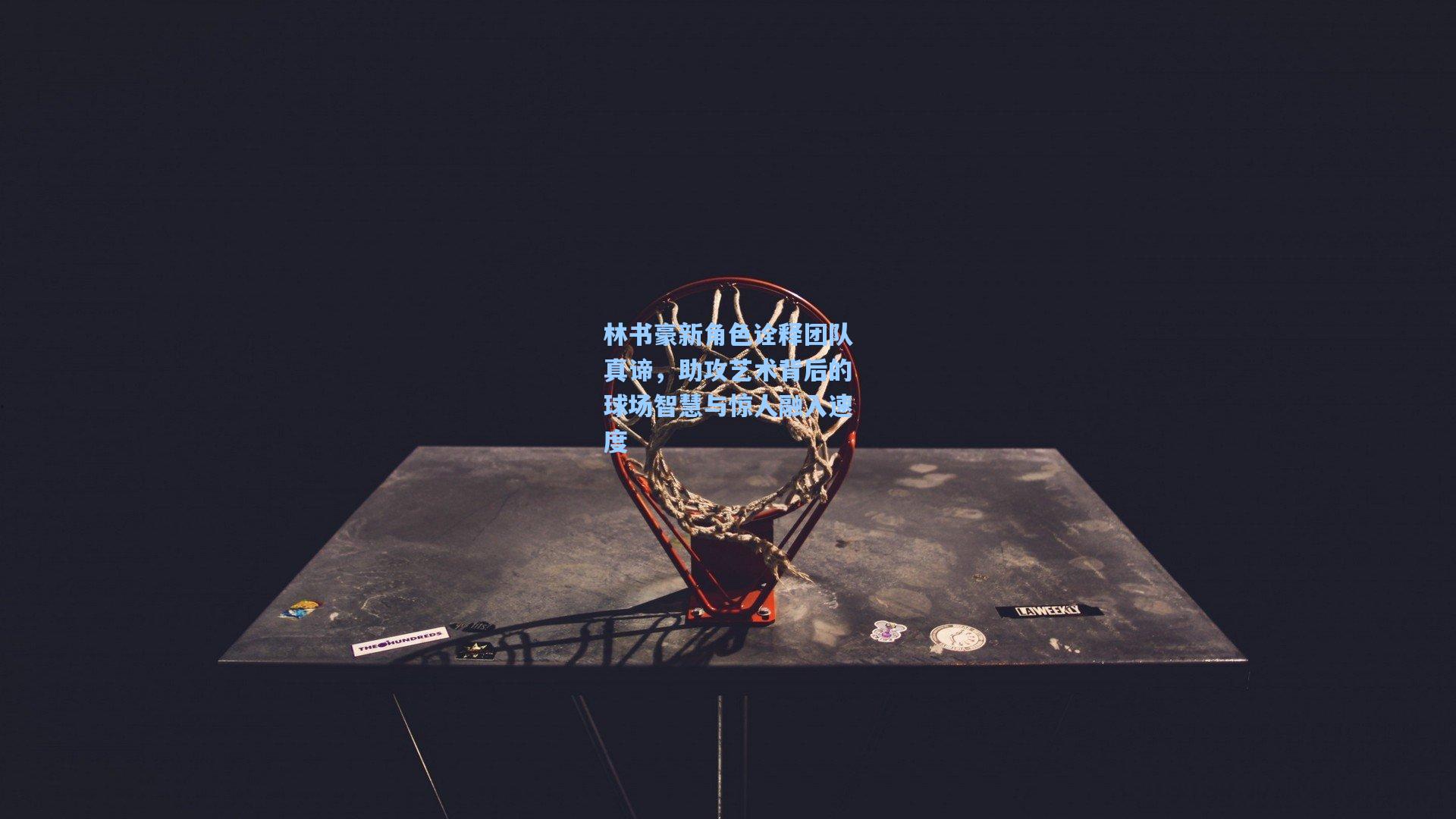 林书豪新角色诠释团队真谛,助攻艺术背后的球场智慧与惊人融入速度